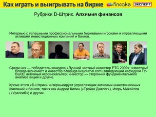 Рубрики  D -Штрих.  Алхимия финансов Интервью с успешными   профессиональными биржевыми   игроками   и управляющими активами инвестиционных компаний и банков.  Среди них — победитель конкурса «Лучший частный инвестор РТС   2009»; известный блогер-экономист и инвестор Khapuga.livejournal.com (заведующий кафедрой ГУ-ВШЭ); активный игрок-скальпер; инвестор — сторонник   фундаментального анализа акций и другие. Кроме этого «D-Штрих» интервьюирует управляющих активами инвестиционных компаний и банков, таких как Андрей Килин («Тройка Диалог»), Игорь Михайлов («Уралсиб») и других. 