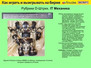 Рубрики  D -Штрих.  IT  Механика Обзор программных продуктов для систем интернет-трейдинга: новинки, фишки, возможности. Мы описываем программы — QUIK, NetInvestor, Alor-Trade,  Alfa-Direct ,  Transq, SmartTrade, MetaStock, Wealth-Lab  и   другие . В 2007 году создатель ICQ Яир Голдфингер представил в России программу для создания торговых роботов, сказав о том, что в России живут математически образованные люди. Но он ошибся в том, что «в России каждый третий программист, и каждый второй из них пытается заработать на этом» (Владимир Курляндчик, директор по развития  ARQA  Technologies  –  разработчики системы  QUIK) .  Сегодня многое биржевые игроки готовы делать своими руками, часть трейдеров готовы нанять программиста для написания торговой системы.  D -Штрих   в каждом номере пишет статью по  IT  решениям для скальперов, роботистов, о возможностях систем для широкого круга биржевых игроков Журнал  D -Штрих отмечен ММВБ на юбилее, посвященном 10-летию интернет-трейдинга в России 