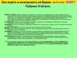 Рубрики  D -Штрих.   INSIDE / OUTSIDE .  Обзор ситуации в отрасли или, в частности, на предприятии,   чьи акции   обращаются на рынке. Комментарии аналитиков, рекомендации, прогнозы.Рубрика призвана оценить акции той или иной компании с точки зрения дорого/дешево силами редакции и аналитиков инвестиционных компаний. Иногда идеи довольно прозрачные: например, год назад капитализация РКК «Энергия» была  $ 60 млн, что сопоставимо со стоимостью ее земли в Подмосковье, капитализация «Росинтера» была в несколько раз ниже, чем создание таких ресторанов «с нуля».  ПСИХОЛОГИЯ.  Статьи и колонки профессиональных психологов и трейдеров о проблемах, с которыми сталкиваются инвесторы и биржевые игроки. ПРОМЗОНА.  События на биржах, в брокерских компаниях. Новые услуги, режимы торгов, слияния-поглощения и прочее. ТЕОРИЯ ЗАГОВОРОВ.  Скрытая подоплека происходящих процессов в мире. БИЗНЕС.  Кейсы малого и среднего бизнеса. Часть трейдеров совмещает несколько видов деятельности, в частности имеет свой бизнес.  АКАДЕМИЯ.  Материалы сторонних авторов, которые являются специалистами по финансовым рынкам. В рубрике опубликованы статьи частного инвестора об оценке акций компании методом DCF, а также управляющих активами инвесткомпаний. В ближайшее время должна выйти статья сотрудника Тройки Диалог о теории Марковица и практическом ее применении.  ОБРАЗ ЖИЗНИ.  Материалы, посвященные некоторым аспектам жизни биржевых игроков. В рубрике опубликованы статьи о том, как похудеть, о связи биржевойторговли и игры в покер. Кроме этого мы делаем обзор новинок компьюетрных игр, книг, фильмов, музыки  Также на страницах журнала мы публикуем материалы по рынку  недвижимости – кто из трейдеров не интересуется недвижимостью?   Зарубежному фондовому рынку, банковским услугам, рынку облигаций.  Периодически (раз в полгода) журнал «D-Штрих» готовит  рейтинги индексных паевых фондов и обзоры рынка брокерских услуг. 