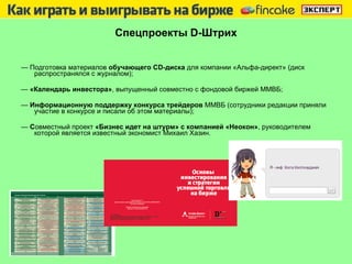 Спецпроекты  D -Штрих —  Подготовка материалов  обучающего CD-диска  для компании «Альфа-директ»   (диск распространялся с журналом); —  «Календарь инвестора» , выпущенный совместно с фондовой биржей ММВБ; —  Информационную поддержку конкурса трейдеров  ММВБ (сотрудники редакции   приняли участие в конкурсе и писали об этом материалы); —  С овместный проект  «Бизнес идет на штурм» с компанией «Неокон» ,   руководителем которой является известный экономист Михаил Хазин. 