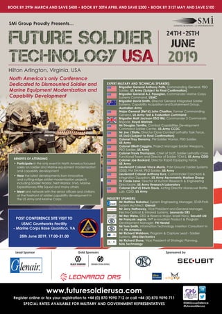 Hilton Arlington, Virginia, USA
SMi Group Proudly Presents…
North America’s only Conference
Dedicated to Dismounted Soldier and
Marine Equipment Modernization and
Capability Development
www.futuresoldierusa.com
Register online or fax your registration to +44 (0) 870 9090 712 or call +44 (0) 870 9090 711
SPECIAL RATES AVAILABLE FOR MILITARY AND GOVERNMENT REPRESENTATIVES @SMiGroupDefence
#futuresoldierusa
Lead Sponsor Gold Sponsors Sponsored by
EXPERT MILITARY AND TECHNICAL SPEAKERS:
Brigadier General Anthony Potts, Commanding General, PEO
Soldier, US Army (Subject to Final Confirmation)
Brigadier General A.J. Pasagian, Commander Marine Corps
Systems Command, USMC
Brigadier David Smith, Director General Integrated Soldier
Systems, Capability Acquisition and Sustainment Group,
Australian Army
Major General (Ret’d) John Charlton, Former Commanding
General, US Army Test & Evaluation Command
Brigadier Matt Jackson DSO RM, Commander 3 Commando
Brigade, Royal Marines
Mr Douglas Tamilio, Combat Capabilities Development
Command Soldier Center, US Army CCDC
Mr Joe L’Etoile, Director Close Combat Lethality Task Force, 	
US DoD (Subject to Final Confirmation)
Colonel Troy Denomy, PM Soldier Warrior, PEO Soldier, 		
US Army
Colonel Elliott Caggins, Project Manager Soldier Weapons, 	
PEO Soldier, US Army
Colonel Travis Thompson, Chief of Staff, Soldier Lethality Cross
Functional Team and Director of Soldier TCM-S, US Army CDID
Colonel Joe Bookard, Director Rapid Equipping Force, 		
US Army
Lieutenant Colonel Vince Morris, PdM Ground Soldier Systems
(GSS), PM SWAR, PEO Soldier, US Army
Lieutenant Colonel Anthony Kurz, Commander Concepts &
Integration Squadron, US Army Asymmetric Warfare Group
Dr Corde Lane, Director of Human Research & Engineering
Directorate, US Army Research Laboratory
Colonel (Ret’d) Edwin Davis, Acting Director Maneuver Battle
Lab, CDID, US Army
INDUSTRY SPEAKERS:
Mr Mathias Nakatsui, System Engineering Manager, STAR-PAN
System Architect, Glenair
Mr Jerry Hathaway, Vice President and General Manager,
Electro-Optical & Infrared Systems, Leonardo DRS
Mr Itay Weiss, CEO & Reserve Major, Israeli Navy, Secubit Ltd
Mr François Legras, FN® e-novation Product & Program
Development Manager, FN Herstal
Mr Tom Smith, Information Technology Insertion Consultant to
FN, FN America
Mr Richard Waldrom, Program & Capture Lead - Soldier
Systems, Ultra Electronics
Mr Richard Stone, Vice President of Strategic Planning,
BDA Technology
BOOK BY 29TH MARCH AND SAVE $400 • BOOK BY 30TH APRIL AND SAVE $200 • BOOK BY 31ST MAY AND SAVE $100
BENEFITS OF ATTENDING
•	Participate in the only event in North America focused
solely on Soldier and Marine equipment modernization
and capability development
•	Hear the latest developments from innovative
and cutting-edge soldier modernization projects
including Soldier Warrior, Nett Warrior, IVAS, Marine
Expeditionary Rifle Squad and many others
•	Meet and network with the senior officers and civilians
at the forefront of soldier capability development in
the US Army and Marine Corps
POST CONFERENCE SITE VISIT TO
USMC Gruntworks Facility
- Marine Corps Base Quantico, VA
25th June 2019, 17.00-21.00
FUTURE SOLDIER
TECHNOLOGY USA
FUTURE SOLDIER
TECHNOLOGY USA 2019
24th -25th
JUNE
 