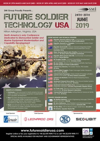 Hilton Arlington, Virginia, USA
SMi Group Proudly Presents…
North America’s only Conference
Dedicated to Dismounted Soldier and
Marine Equipment Modernization and
Capability Development
www.futuresoldierusa.com
Register online or fax your registration to +44 (0) 870 9090 712 or call +44 (0) 870 9090 711
SPECIAL RATES AVAILABLE FOR MILITARY AND GOVERNMENT REPRESENTATIVES @SMiGroupDefence
#futuresoldierusa
Lead Sponsor Gold Sponsor Sponsored by
EXPERT MILITARY AND TECHNICAL SPEAKERS:
Brigadier General Anthony Potts, Commanding General, PEO
Soldier, US Army (Subject to Final Confirmation)
Brigadier General A.J. Pasagian, Commander Marine Corps
Systems Command, USMC
Brigadier David Smith, Director General Integrated Soldier
Systems, Capability Acquisition and Sustainment Group,
Australian Army
Major General (Ret’d) John Charlton, Former Commanding
General, US Army Test & Evaluation Command
Brigadier Matt Jackson DSO RM, Commander 3 Commando
Brigade, Royal Marines
Mr Douglas Tamilio, Combat Capabilities Development
Command Soldier Center, US Army CCDC
Mr Joe L’Etoile, Director Close Combat Lethality Task Force, 	
US DoD (Subject to Final Confirmation)
Colonel Troy Denomy, PM Soldier Warrior, PEO Soldier, 		
US Army
Colonel Elliott Caggins, Project Manager Soldier Weapons, 	
PEO Soldier, US Army
Colonel Travis Thompson, Chief of Staff CFT Soldier Lethality/
Director TCM Soldier, US Army Futures Command
Colonel Joe Bookard, Director Rapid Equipping Force, 		
US Army
Lieutenant Colonel Vince Morris, PdM Ground Soldier Systems
(GSS), PM SWAR, PEO Soldier, US Army
Lieutenant Colonel Anthony Kurz, Commander Concepts &
Integration Squadron, US Army Asymmetric Warfare Group
Dr Corde Lane, Director of Human Research & Engineering
Directorate, US Army Research Laboratory
Colonel (Ret’d) Edwin Davis, Acting Director Maneuver Battle
Lab, CDID, US Army
INDUSTRY SPEAKERS INCLUDE:
Mr Mathias Nakatsui, System Engineering Manager, STAR-PAN
System Architect, Glenair
Mr Jerry Hathaway, Vice President and General Manager,
Electro-Optical & Infrared Systems, Leonardo DRS
Mr Itay Weiss, CEO & Reserve Major, Israeli Navy, Secubit Ltd
FN America, Speaker Name TBC
BOOK BY 29TH MARCH AND SAVE $400 • BOOK BY 30TH APRIL AND SAVE $200 • BOOK BY 31ST MAY AND SAVE $100
BENEFITS OF ATTENDING
•	Participate in the only event in North America focused
solely on Soldier and Marine equipment modernization
and capability development
•	Hear the latest developments from innovative
and cutting-edge soldier modernization projects
including Soldier Warrior, Nett Warrior, IVAS, Marine
Expeditionary Rifle Squad and many others
•	Meet and network with the senior officers and civilians
at the forefront of soldier capability development in
the US Army and Marine Corps
FUTURE SOLDIER
TECHNOLOGY USA
FUTURE SOLDIER
TECHNOLOGY USA 2019
24th -25th
JUNE
 