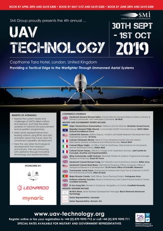 BOOK BY APRIL 30TH AND SAVE £400 • BOOK BY MAY 31ST AND SAVE £300 • BOOK BY JUNE 28TH AND SAVE £200
@SMiGroupDefence
#UAVTechnology2019
www.uav-technology.org
Register online or fax your registration to +44 (0) 870 9090 712 or call +44 (0) 870 9090 711
SPECIAL RATES AVAILABLE FOR MILITARY AND GOVERNMENT REPRESENTATIVES
UAV
Technology
SMi Group proudly presents the 4th annual …
Copthorne Tara Hotel, London, United Kingdom
Providing a Tactical Edge to the Warfighter Through Unmanned Aerial Systems
30th sept
- 1st oct
2019
SPONSORED BY:
CONFERENCE CHAIRMAN
Lieutenant General Richard Felton, Former Director General Defence Safety Authority &
Former Commander Joint Helicopter Command, UK MoD
MILITARY AND GOVERNMENT EXPERTS INCLUDE:
Major General Borys Kremenetskyi, Defence and Air Attache, Ukrainian Armed Forces
Brigadier General Phillip Stewart, Commander NAGSF Command Group, NATO Allied
Ground Surveillance Force
Colonel Eric Rannow, Military Deputy, Aviation and Missile Research Development and
Engineering Center, US Army
Colonel Christophe Michel, Head of Cross Ministerial Aviation Security Mission,
Directorate General of Defence and National Security, French MoD
Colonel Filippo Trigilio, 1st Office Chief Air Worthiness, Directorate for Air Armaments
and Air Worthiness DAAA), Italian MoD
Colonel Xavier Foissey, Officer in charge of Air Operations Domain, Joint Centre for
Concepts, Doctrine and Experimentation
Wing Commander Judith Graham, Remotely Piloted Air Systems: Programme Manager
(Reaper  Protector), Royal Air Force
Lieutenant Colonel Richard Craig, SO1 Robotics and Autonomous Systems, British Army
Lieutenant Colonel Shad Reed, International Programs Officer, European Office of
Aerospace Research  Development, US Air Force Office of Scientific Research
Commander Jamie Sayer, Unmanned Air Systems Mini Class TAA  Chairman of NATO
AVT-278 Technical Panel, DES UK MoD
Major Ricardo Camilo, Staff Officer, Force Planning Division, Portuguese Army
Professor Antonios Tsourdos, Head of Autonomous and Cyber-Physical Systems Centre,
Cranfield University
Dr Hyo Sang Shin, Reader in Guidance, Navigation,  Control, Cranfield University
INDUSTRY SPEAKERS INCLUDE
Mr Rick Stone, Senior Business Development Manager, Black Diamond Advanced
Technology
Senior Representative, Leonardo
Senior Representative, Mynaric AG
BENEFITS OF ATTENDING:
•	 Explore the current needs and
challenges of NATO-allied nations
and beyond, and here the latest
updates of national UAS procurement
and acquisition programmes
•	 Meet senior representatives from
leading nations using RPAS and UAS
and learn about the future vision for
unmanned capability development
•	 Hear the very latest technological
developments from research
and industry, that are enhancing
UAV platforms through innovative
technology and experimentation
 