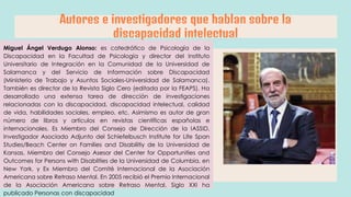 Autores e investigadores que hablan sobre la
discapacidad intelectual
Miguel Ángel Verdugo Alonso: es catedrático de Psicología de la
Discapacidad en la Facultad de Psicología y director del Instituto
Universitario de Integración en la Comunidad de la Universidad de
Salamanca y del Servicio de Información sobre Discapacidad
(Ministerio de Trabajo y Asuntos Sociales-Universidad de Salamanca).
También es director de la Revista Siglo Cero (editada por la FEAPS). Ha
desarrollado una extensa tarea de dirección de investigaciones
relacionadas con la discapacidad, discapacidad intelectual, calidad
de vida, habilidades sociales, empleo, etc. Asimismo es autor de gran
número de libros y artículos en revistas científicas españolas e
internacionales. Es Miembro del Consejo de Dirección de la IASSID,
Investigador Asociado Adjunto del Schiefelbusch Institute for Life Span
Studies/Beach Center on Families and Disabilitiy de la Universidad de
Kansas, Miembro del Consejo Asesor del Center for Opportunities and
Outcomes for Persons with Disabilties de la Universidad de Columbia, en
New York, y Ex Miembro del Comité Internacional de la Asociación
Americana sobre Retraso Mental. En 2005 recibió el Premio Internacional
de la Asociación Americana sobre Retraso Mental. Siglo XXI ha
publicado Personas con discapacidad
 