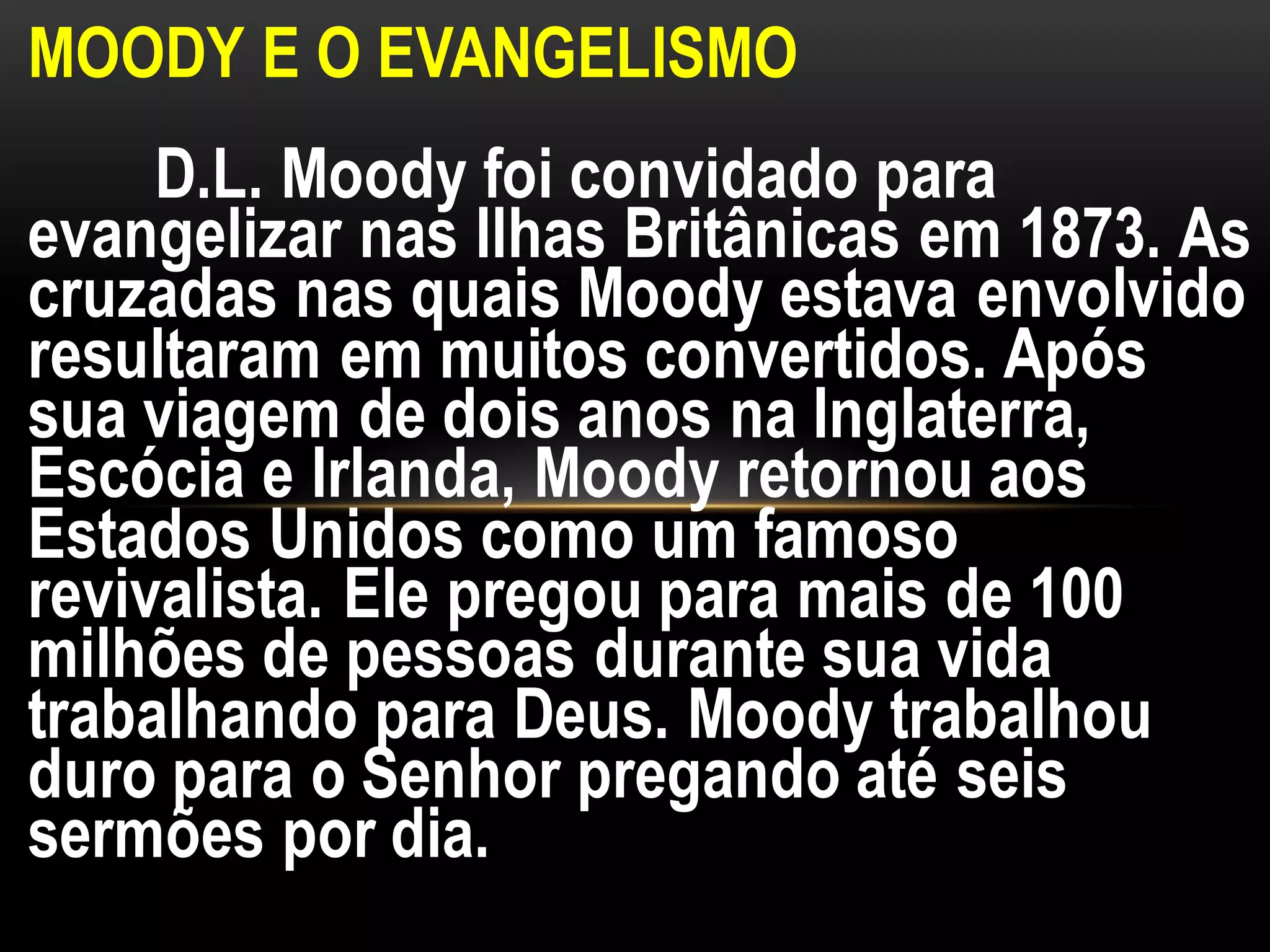 MOODY E O EVANGELISMO
D.L. Moody foi convidado para
evangelizar nas Ilhas Britânicas em 1873. As
cruzadas nas quais Moody estava envolvido
resultaram em muitos convertidos. Após
sua viagem de dois anos na Inglaterra,
Escócia e Irlanda, Moody retornou aos
Estados Unidos como um famoso
revivalista. Ele pregou para mais de 100
milhões de pessoas durante sua vida
trabalhando para Deus. Moody trabalhou
duro para o Senhor pregando até seis
sermões por dia.
 