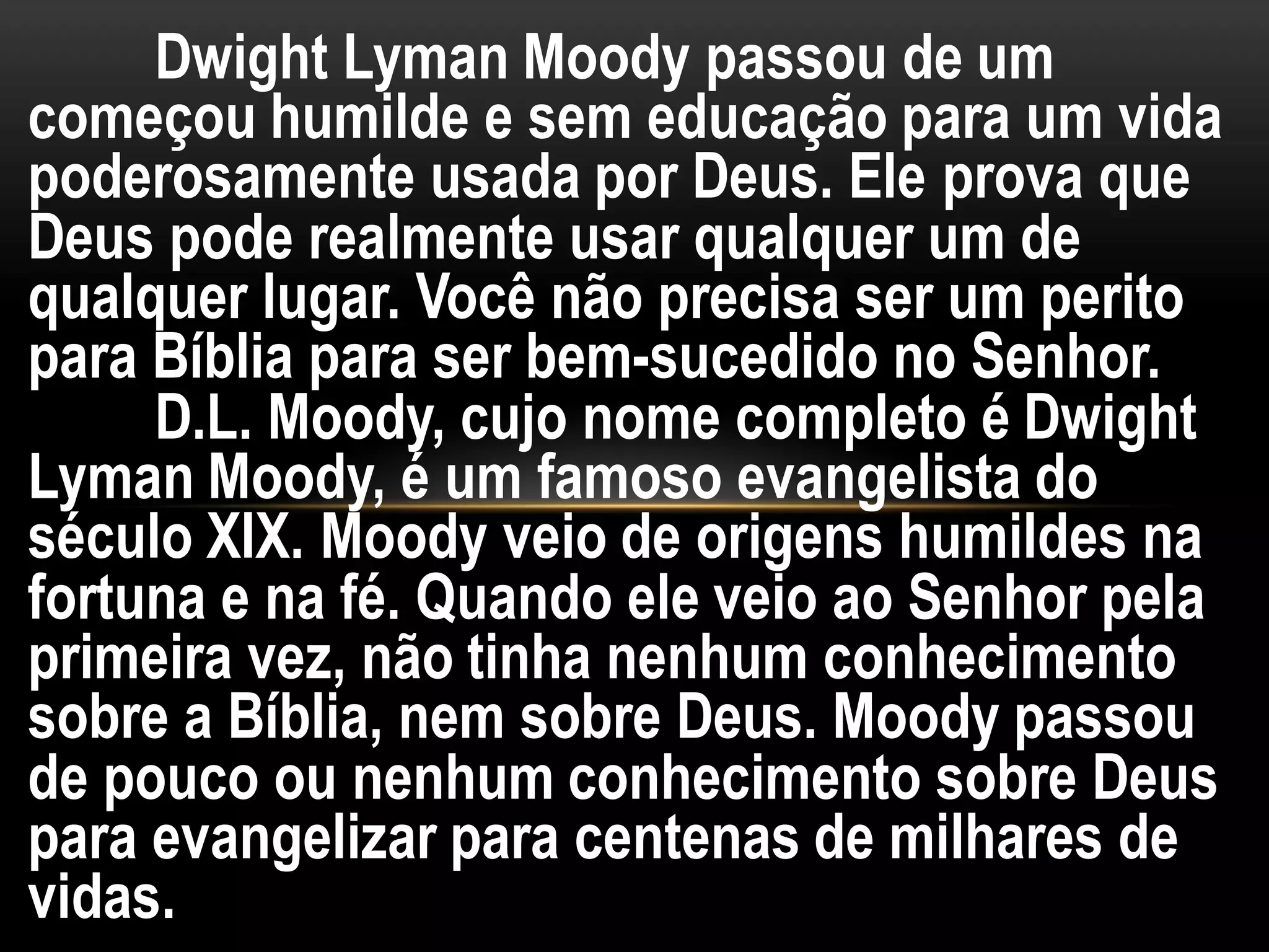 Dwight Lyman Moody passou de um
começou humilde e sem educação para um vida
poderosamente usada por Deus. Ele prova que
Deus pode realmente usar qualquer um de
qualquer lugar. Você não precisa ser um perito
para Bíblia para ser bem-sucedido no Senhor.
D.L. Moody, cujo nome completo é Dwight
Lyman Moody, é um famoso evangelista do
século XIX. Moody veio de origens humildes na
fortuna e na fé. Quando ele veio ao Senhor pela
primeira vez, não tinha nenhum conhecimento
sobre a Bíblia, nem sobre Deus. Moody passou
de pouco ou nenhum conhecimento sobre Deus
para evangelizar para centenas de milhares de
vidas.
 