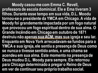 Moody casou-mecom Emma C. Revell,
professora de escola dominical.Ele e Ema tiveram 3
filhos.Durante esse tempo em sua vida, D.L. Moodu
tornou-seo presidente da YMCA em Chicago.A vida de
Moody foi grandementeimpactadapor um fogo natural
que provocouum fogo espiritualdentro de sua alma. O
Grande Incêndioem Chicagoem outubrode 1871
destruiunão apenas sua ACM, mas sua igreja e seu lar.
Enquantoem Nova York arrecadavam-sefundos para o
YMCA e sua igreja,ele sentiua presençade Deus como
se nuncao tivesse sentidoantes, e uma chama se
acendeu em sua alma. Este momento na presençade
Deus mudou D.L. Moody para sempre. Ele retornou
para Chicagodeterminado a pregar o Reino de Deus
em ver de continuarseu própriotrabalhosocial.
 