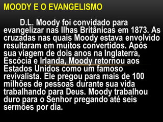 MOODY E O EVANGELISMO
D.L. Moody foi convidado para
evangelizar nas Ilhas Britânicas em 1873. As
cruzadas nas quais Moody estava envolvido
resultaram em muitos convertidos. Após
sua viagem de dois anos na Inglaterra,
Escócia e Irlanda, Moody retornou aos
Estados Unidos como um famoso
revivalista. Ele pregou para mais de 100
milhões de pessoas durante sua vida
trabalhando para Deus. Moody trabalhou
duro para o Senhor pregando até seis
sermões por dia.
 