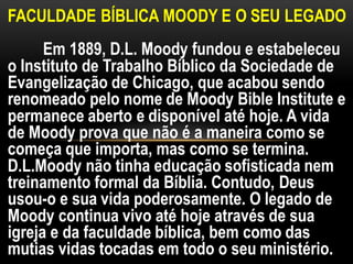FACULDADE BÍBLICA MOODY E O SEU LEGADO
Em 1889, D.L. Moody fundou e estabeleceu
o Instituto de Trabalho Bíblico da Sociedade de
Evangelização de Chicago, que acabou sendo
renomeado pelo nome de Moody Bible Institute e
permanece aberto e disponível até hoje. A vida
de Moody prova que não é a maneira como se
começa que importa, mas como se termina.
D.L.Moody não tinha educação sofisticada nem
treinamento formal da Bíblia. Contudo, Deus
usou-o e sua vida poderosamente. O legado de
Moody continua vivo até hoje através de sua
igreja e da faculdade bíblica, bem como das
mutias vidas tocadas em todo o seu ministério.
 