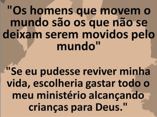 "Os homens que movem o
mundo são os que não se
deixam serem movidos pelo
mundo"
"Se eu pudesse reviver minha
vida, escolheria gastar todo o
meu ministério alcançando
crianças para Deus."
 