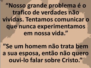 “Nosso grande problema é o
trafico de verdades não
vividas. Tentamos comunicar o
que nunca experimentamos
em nossa vida.”
”Se um homem não trata bem
a sua esposa, então não quero
ouvi-lo falar sobre Cristo.”
 