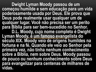 Dwight Lyman Moody passou de um
começou humilde e sem educação para um vida
poderosamente usada por Deus. Ele prova que
Deus pode realmente usar qualquer um de
qualquer lugar. Você não precisa ser um perito
para Bíblia para ser bem-sucedido no Senhor.
D.L. Moody, cujo nome completo é Dwight
Lyman Moody, é um famoso evangelista do
século XIX. Moody veio de origens humildes na
fortuna e na fé. Quando ele veio ao Senhor pela
primeira vez, não tinha nenhum conhecimento
sobre a Bíblia, nem sobre Deus. Moody passou
de pouco ou nenhum conhecimento sobre Deus
para evangelizar para centenas de milhares de
vidas.
 