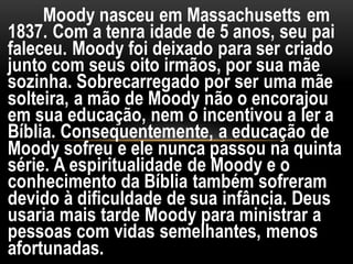 Moody nasceu em Massachusetts em
1837. Com a tenra idade de 5 anos, seu pai
faleceu. Moody foi deixado para ser criado
junto com seus oito irmãos, por sua mãe
sozinha. Sobrecarregado por ser uma mãe
solteira, a mão de Moody não o encorajou
em sua educação, nem o incentivou a ler a
Bíblia. Consequentemente, a educação de
Moody sofreu e ele nunca passou na quinta
série. A espiritualidade de Moody e o
conhecimento da Bíblia também sofreram
devido à dificuldade de sua infância. Deus
usaria mais tarde Moody para ministrar a
pessoas com vidas semelhantes, menos
afortunadas.
 