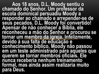 Aos 18 anos, D.L. Moody sentiu o
chamado do Senhor. Um professor da
escola dominical persuadiu Moody a
responder ao chamado e arrepender-se de
seus pecados. D.L. Moody foi convertido!
Apensar de não conhecer a Bíblia, ele
reconheceu a mão do Senhor e procurou se
tornar um membro da igreja. Infelizmente,
devido à sua falta de educação e
conhecimento bíblico, Moody não passou
em um teste administrado para aqueles que
querem se tornar membros oficiais. Ele
nunca receberia nenhum treinamento
formal, mas ainda assim realizaria muito
para Deus.
 