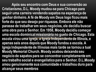 Após seu encontro com Deus e sua conversão ao
Cristianismo, D.L. Moody mudou-separa Chicago para
seguir uma carreira vendendosapatosna esperança de
ganhardinheiro.A fé de Moody em Deus logo ficou mais
forte do que seu desejo por riquezas. Embora ele não
parasse de trabalharem seus negócios, ele decidiu buscar
uma obra para o Senhor. Em 1958, Moody decidiu começar
uma escola dominicalmissionária no gueto de Chicago. Esta
escola virou uma igreja, a Igreja Independentede Illinois, e
apenas seis anos depois que Moody fundou a escola. A
Igreja Independentede Illinoias mais tarde se tornou a tual
Moody Memorial Church. Moody acabou deixandoseu
negóciode sapatos para se concentrarcompletamente em
seu trabalho social e evangelísticopara o Senhor. D.L.Moody
amou genuinamente sua comunidade e trabalhou duro para
alcançar seus membros
 