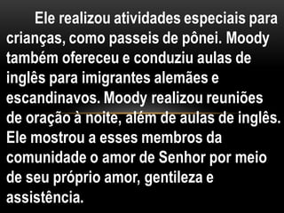 Ele realizou atividades especiais para
crianças, como passeis de pônei. Moody
também ofereceu e conduziu aulas de
inglês para imigrantes alemães e
escandinavos. Moody realizou reuniões
de oração à noite, além de aulas de inglês.
Ele mostrou a esses membros da
comunidade o amor de Senhor por meio
de seu próprio amor, gentileza e
assistência.
 