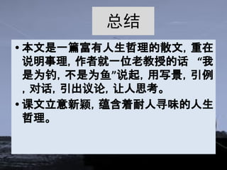 总结
• 本文是一篇富有人生哲理的散文，重在
说明事理，作者就一位老教授的话 “我
是为钓，不是为鱼”说起，用写景，引例
，对话，引出议论，让人思考。
• 课文立意新颖，蕴含着耐人寻味的人生
哲理。
 