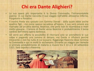 Chi era Dante Alighieri?
• La sua opera più importante è la Divina Commedia, l'intramontabile
poema in cui Dante racconta il suo viaggio nell'aldilà attraverso Inferno,
Purgatorio e Paradiso.
• Il nostro Poeta era sposato con Gemma Donati - dalla quale ebbe anche
quattro figli - ma come spesso accadeva all'epoca, il suo vero amore era
riservato ad un'altra donna, Beatrice, che però non lo ricambiava e morì
molto giovane.. L'amore di Dante verso Beatrice è probabilmente il tema
cardine dell'intera opera dantesca.
• Gli verrà poi offerta la possibilità di ritornare solo se ammetterà le sue
colpe e pagando una somma di denaro, ma Dante si rifiuterà perché
innocente e non ha nulla di cui scusarsi. Raggiunge Ravenna dove termina
la Commedia e qui in molti lo acclamano. Durante un viaggio per Venezia
si ammala probabilmente di malaria e muore tra il 13 e il 14 settembre
1321. Sarà sepolto a Ravenna.
 