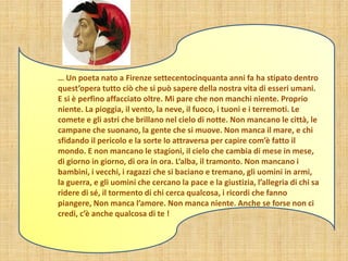 … Un poeta nato a Firenze settecentocinquanta anni fa ha stipato dentro
quest’opera tutto ciò che si può sapere della nostra vita di esseri umani.
E si è perfino affacciato oltre. Mi pare che non manchi niente. Proprio
niente. La pioggia, il vento, la neve, il fuoco, i tuoni e i terremoti. Le
comete e gli astri che brillano nel cielo di notte. Non mancano le città, le
campane che suonano, la gente che si muove. Non manca il mare, e chi
sfidando il pericolo e la sorte lo attraversa per capire com’è fatto il
mondo. E non mancano le stagioni, il cielo che cambia di mese in mese,
di giorno in giorno, di ora in ora. L’alba, il tramonto. Non mancano i
bambini, i vecchi, i ragazzi che si baciano e tremano, gli uomini in armi,
la guerra, e gli uomini che cercano la pace e la giustizia, l’allegria di chi sa
ridere di sé, il tormento di chi cerca qualcosa, i ricordi che fanno
piangere, Non manca l’amore. Non manca niente. Anche se forse non ci
credi, c’è anche qualcosa di te !
 