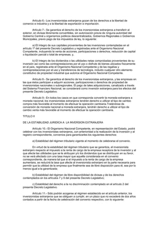 Artículo 6.- Los inversionistas extranjeros gozan de los derechos a la libertad de
comercio e industria y a la libertad de exportación e importación.
Artículo 7.- Se garantiza el derecho de los inversionistas extranjeros a transferir al
exterior, en divisas libremente convertibles, sin autorización previa de ninguna autoridad del
Gobierno Central u organismos públicos descentralizados, Gobiernos Regionales o Gobiernos
Municipales, previo pago de los impuestos de ley, lo siguiente:
a) El íntegro de sus capitales provenientes de las inversiones contempladas en el
artículo 1º del presente Decreto Legislativo y registradas ante el Organismo Nacional
Competente, incluyendo la venta de acciones, participaciones o derechos, reducción de capital
o liquidación parcial o total de empresas; y,
b) El íntegro de los dividendos o las utilidades netas comprobadas provenientes de su
inversión así como las contraprestaciones por el uso o disfrute de bienes ubicados físicamente
en el país, registrada ante el Organismo Nacional Competente y de las regalías y
contraprestaciones por el uso y transferencia de tecnología, incluido cualquier otro elemento
constitutivo de propiedad industrial que autorice el Organismo Nacional Competente.
Artículo 8.- Se garantiza el derecho de los inversionistas extranjeros, y las empresas en
las que éstos participan a adquirir acciones, participaciones o derechos de propiedad de
inversionistas nacionales o subregionales. El pago de tales adquisiciones, canalizado a través
del Sistema Financiero Nacional, se considerará como inversión extranjera para los efectos del
presente Decreto Legislativo.
Artículo 9.- En todos los casos en que corresponda convertir la moneda extranjera a
moneda nacional, los inversionistas extranjeros tendrán derecho a utilizar el tipo de cambio
compra más favorable al momento de efectuar la operación cambiaria.Tratándose de
conversión de moneda nacional a moneda extranjera, tendrán derecho a utilizar el tipo de
cambio venta más favorable al momento de efectuar la operación cambiaria.
TITULO II
DE LA ESTABILIDAD JURIDICA A LA INVERSION EXTRANJERA
Artículo 10.- El Organismo Nacional Competente, en representación del Estado, podrá
celebrar con los inversionistas extranjeros, con anterioridad a la realización de la inversión y al
registro correspondiente, convenios para garantizarles los siguientes derechos:
a) Estabilidad del régimen tributario vigente al momento de celebrarse el convenio.
En virtud de la estabilidad del régimen tributario que se garantiza, el inversionista
extranjero respecto al impuesto a la renta de cargo de la empresa receptora de la inversión y al
que afecte las utilidades que se le atribuyan y/o los dividendos que se distribuyan en su favor,
no se verá afectado con una tasa mayor que aquella considerada en el convenio
correspondiente, de manera tal que si el impuesto a la renta de cargo de la empresa
aumentara, se reducirá la tasa que afecte al inversionista extranjero en la parte necesaria para
permitir que la utilidad de la empresa que finalmente sea de libre disposición para él, sea por lo
menos igual a la garantizada;
b) Estabilidad del régimen de libre disponibilidad de divisas y de los derechos
contemplados en los artículos 7 y 9 del presente Decreto Legislativo;
c) Estabilidad del derecho a la no discriminación contemplado en el artículo 2 del
presente Decreto Legislativo.
Artículo 11.- Sólo podrán acogerse al régimen establecido en el artículo anterior, los
inversionistas extranjeros que se obliguen a cumplir, en un plazo que no excederá de dos años
contados a partir de la fecha de celebración del convenio respectivo, con lo siguiente:
 