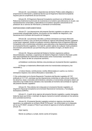 Artículo 25.- Las entidades o dependencias del Sector Público están obligadas a
proporcionar la información y asistencia técnica que el Organismo Nacional Competente
requiera para el cumplimiento de sus funciones.
Artículo 26.- El Organismo Nacional Competente coordinará con el Ministerio de
Relaciones Exteriores la promoción de inversiones en el exterior para efectuarse en el país. Las
representaciones comerciales y diplomáticas en el exterior apoyarán activamente en la
prestación de un servicio de información y orientación al inversionista.
DISPOSICIONES COMPLEMENTARIAS
Artículo 27.- Las disposiciones del presente Decreto Legislativo se aplican a los
inversionistas subregionales andinos, de acuerdo con los tratados de integración y las
Decisiones de la Comisión del Acuerdo de Cartagena.
Artículo 28.- Las personas naturales y jurídicas extranjeras que hayan efectuado
inversiones en el Perú y que a la fecha de entrada en vigencia del presente Decreto Legislativo
no las hayan registrado, podrán el cualquier momento registrarse ante el Organismo Nacional
Competente como inversionistas extranjeros para adecuarse a las disposiciones establecidas
en el presente Decreto Legislativo. Con este fin, podrán valerse de cualquier medio probatorio
documentario preconstituído que permita la ley para acreditar el origen y el destino de su
inversión.
Artículo 29.- Ninguna autoridad del Gobierno Central, organismos públicos
descentralizados, empresas u organismos de Gobierno Regional o Gobierno Municipal, podrá
bajo responsabilidad dar tratamientos diferenciados entre inversionistas nacionales o
extranjeros. Dentro de ello se comprende asimismo:
a) Establecer condiciones distintas a las previstas por el presente Decreto Legislativo;
b) Otorgar un tratamiento diferenciado entre los inversionistas extranjeros y los
nacionales y;
c) Cobrar tributos, contribuciones o tarifas diferenciadas en cuanto a su monto a
extranjeros respecto a los cobros efectuados a nacionales. (*)
(*) De conformidad con la Quinta Disposición Transitoria del Decreto Legislativo Nº 757,
publicado el 13-11-91, precísase que las disposiciones contenidas en este artículo implica que
los derechos, tasas o aranceles administrativos cobrados a inversionistas extranjeros deben ser
reducidos a los niveles de los cobrados a los nacionales al momento de la entrada en vigencia
del presente Decreto Legislativo
Artículo 30.- Para efectos de lo dispuesto en el presente Decreto Legislativo, el
Organismo Nacional Competente es la Comisión Nacional de Inversiones y Tecnologías
Extranjeras (CONITE).
Artículo 31.- A partir de la vigencia del presente Decreto Legislativo, quedan derogadas
todas las leyes que limitan o restrinjan de alguna manera la inversión extranjera en los sectores
de la actividad económica.
Artículo 32.- El presente Decreto Legislativo entrará en vigencia a los treinta días
siguientes a su publicación en el Diario Oficial "El Peruano", de conformidad con lo dispuesto
por la Ley Nº 25327, excepto el Título II que entrará el vigencia en la fecha señalada en el
artículo 18.
POR TANTO:
Mando se publique y cumpla, dando cuenta al Congreso.
 