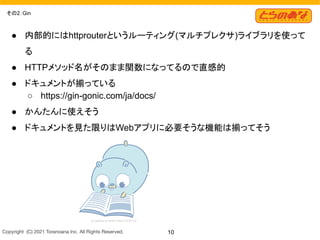 Copyright  (C) 2021 Toranoana Inc. All Rights Reserved. 10
その2：Gin
● 内部的にはhttprouterというルーティング(マルチプレクサ)ライブラリを使って
る
● HTTPメソッド名がそのまま関数になってるので直感的
● ドキュメントが揃っている
○ https://gin-gonic.com/ja/docs/
● かんたんに使えそう
● ドキュメントを見た限りはWebアプリに必要そうな機能は揃ってそう
 