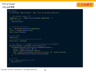 Copyright  (C) 2021 Toranoana Inc. All Rights Reserved. 12
その3：go-swagger
func main() {
var portFlag = flag.Int("port", 3003, "Port to run this service on")
// load embedded swagger file
swaggerSpec, err := loads.Analyzed(restapi.SwaggerJSON, "")
if err != nil {
log.Fatalln(err)
}
// create new service API
api := operations.NewSwapiAPI(swaggerSpec)
server := restapi.NewServer(api)
defer server.Shutdown()
// parse flags
flag.Parse()
// set the port this service will be run on
server.Port = *portFlag
// point: 自前でハンドラーは実装
→データをどこから取るかはシステム次第なので
api.GetPersonHandler = operations.GetPersonHandlerFunc(
func(params operations.GetPersonParams) middleware.Responder {
person := models.Person{/** 略 **/}
payload := models.Payload{Data: &person}
ping := models.Response{Status: http.StatusOK, Result: "ok", Payload: &payload}
return operations.NewGetPersonOK().WithPayload(&ping)
})
// serve API
if err := server.Serve(); err != nil {
log.Fatalln(err)
}
}
main.goを実装
 