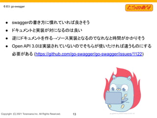 Copyright  (C) 2021 Toranoana Inc. All Rights Reserved. 13
その3：go-swagger
● swaggerの書き方に慣れていれば良さそう
● ドキュメントと実装が対になるのは良い
● 逆にドキュメントを作る→ソース実装となるのでなれなと時間がかかりそう
● Open API 3.0は実装されていないのでそちらが使いたければ違うものにする
必要がある (https://github.com/go-swagger/go-swagger/issues/1122)
 