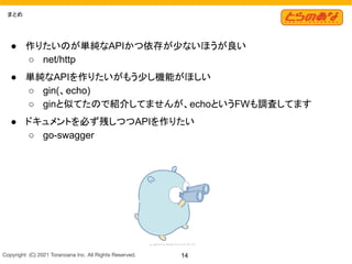 Copyright  (C) 2021 Toranoana Inc. All Rights Reserved. 14
まとめ
● 作りたいのが単純なAPIかつ依存が少ないほうが良い
○ net/http
● 単純なAPIを作りたいがもう少し機能がほしい
○ gin(、echo)
○ ginと似てたので紹介してませんが、echoというFWも調査してます
● ドキュメントを必ず残しつつAPIを作りたい
○ go-swagger
 
