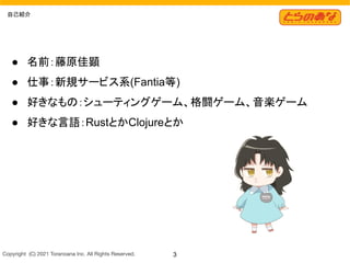 Copyright  (C) 2021 Toranoana Inc. All Rights Reserved. 3
自己紹介
● 名前：藤原佳顕
● 仕事：新規サービス系(Fantia等)
● 好きなもの：シューティングゲーム、格闘ゲーム、音楽ゲーム
● 好きな言語：RustとかClojureとか
 