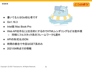Copyright  (C) 2021 Toranoana Inc. All Rights Reserved. 5
前提事項
● 書いてる人はGo初心者です
● Go1.16.3
● Intel版 Mac Book Pro
● Web APIを作ることを目的にするのでHTMLレンダリングなどは度外視
○ 同様にフルスタック系のフレームワークも選外
● APIの形式はJSON
● 時間の都合で今回はGET系のみ
● 2021/04時点での情報
 