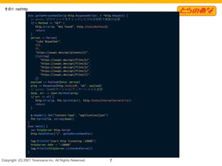 Copyright  (C) 2021 Toranoana Inc. All Rights Reserved. 7
その1：net/http
func getSwPersonHandler(w http.ResponseWriter, r *http.Request) {
// point: HTTPメソッドをチェックしたければ自前で実装が必要
if r.Method != "GET" {
http.Error(w, "Not Found", http.StatusNotFound)
return
}
person := Person{
"Luke Skywalker",
172,
77,
"https://swapi.dev/api/planets/1/",
[]string{
"https://swapi.dev/api/films/2/",
"https://swapi.dev/api/films/6/",
"https://swapi.dev/api/films/3/",
"https://swapi.dev/api/films/1/",
"https://swapi.dev/api/films/7/",
}}
payload := Payload{Data: person}
ping := Response{http.StatusOK, "ok", payload}
// point: JSONのマーシャル/アンマーシャルも自前
dump, err := json.Marshal(ping)
if err != nil {
http.Error(w, fmt.Sprint(err), http.StatusInternalServerError)
return
}
w.Header().Set("Content-Type", "application/json")
fmt.Fprintf(w, string(dump))
}
func main() {
var httpServer http.Server
http.HandleFunc("/", getSwPersonHandler)
log.Println("start http listening :18888")
httpServer.Addr = ":18888"
log.Println(httpServer.ListenAndServe())
}
 
