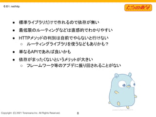 Copyright  (C) 2021 Toranoana Inc. All Rights Reserved. 8
その1：net/http
● 標準ライブラリだけで作れるので依存が無い
● 最低限のルーティングなどは直感的でわかりやすい
● HTTPメソッドの判別は自前でやらないと行けない
○ ルーティングライブラリを使うなどもありかも？
● 単なるAPIであれば良いかも
● 依存がまったくないというメリットが大きい
○ フレームワーク等のアプデに振り回されることがない
 