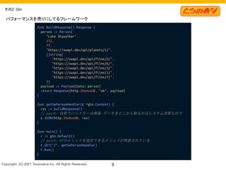Copyright  (C) 2021 Toranoana Inc. All Rights Reserved. 9
その2：Gin
func buildResponse() Response {
person := Person{
"Luke Skywalker",
172,
77,
"https://swapi.dev/api/planets/1/",
[]string{
"https://swapi.dev/api/films/2/",
"https://swapi.dev/api/films/6/",
"https://swapi.dev/api/films/3/",
"https://swapi.dev/api/films/1/",
"https://swapi.dev/api/films/7/",
}}
payload := Payload{Data: person}
return Response{http.StatusOK, "ok", payload}
}
func getSwPersonHandler(c *gin.Context) {
res := buildResponse()
// point: 自前でハンドラーは実装→データをどこから取るかはシステム次第なので
c.JSON(http.StatusOK, res)
}
func main() {
r := gin.Default()
// point: HTTPメソッドを固定できるメソッドが用意されている
r.GET("/", getSwPersonHandler)
r.Run()
}
パフォーマンスを売りにしてるフレームワーク
 