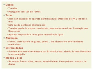  Cuello
 Tiroides
 Pterygium colli (Sx de Turner)
 Torax
 Atención especial al aparato Cardiovascular (Medidas de PA y latidos x
min)
 ECG puede contener alteraciones
 Tiroides posée la mayor correlación, pero suprarrenal em fisiologia nos
lleva a eso
 Aparato respiratório tiene gran importância igual
 Abdomen
 Forma, distribución de grasa, pelos.... Se alteran em enfermidades
endócrinas
 Extremidades
 Pueden alterarse diretamente por Sx endócrinas, siendo la mas llamativa
la acromegalia
 Manos y pies
 Se evalua forma, uñas, ancho, sensibilidade, linea palmar, numero de
dedos
 