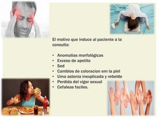 El motivo que induce al paciente a la
consulta:
• Anomalias morfológicas
• Exceso de apetito
• Sed
• Cambios de coloracion em la piel
• Uma astenia inexplicada y rebelde
• Perdida del vigor sexual
• Cefaleas faciles.
 