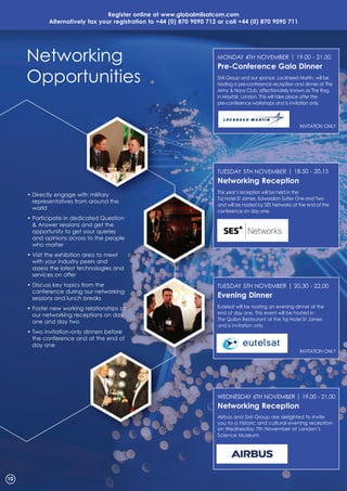 Register online at www.globalmilsatcom.com
alternatively fax your registration to +44 (0) 870 9090 712 or call +44 (0) 870 9090 711
• Directly engage with military
representatives from around the
world
• Participate in dedicated Question
& Answer sessions and get the
opportunity to get your queries
and opinions across to the people
who matter
• Visit the exhibition area to meet
with your industry peers and
assess the latest technologies and
services on offer
• Discuss key topics from the
conference during our networking
sessions and lunch breaks
• Foster new working relationships at
our networking receptions on day
one and day two
• Two invitation-only dinners before
the conference and at the end of
day one
TUESDAY 5TH NOVEMBER | 18.50 - 20.15
Networking Reception
This year’s reception will be held in the
Taj Hotel St James, Edwardian Suites One and Two
and will be hosted by SES Networks at the end of the
conference on day one.
WEDNESDAY 6TH NOVEMBER | 19.00 - 21.00
Networking Reception
Airbus and SMi Group are delighted to invite
you to a historic and cultural evening reception
on Wednesday 7th November at London’s
Science Museum.
Networking
Opportunities
10
Directly engage with military This year’s reception will be held in the
Taj Hotel St James, Edwardian Suites One and Two
and will be hosted by SES Networks at the end of the
conference on day one.
MONDAY 4TH NOVEMBER | 19.00 - 21.00
Pre-Conference Gala Dinner
SMi Group and our sponsor, Lockheed Martin, will be
hosting a pre-conference reception and dinner at The
Army & Navy Club, affectionately known as The Rag,
in Mayfair, London. This will take place after the
pre-conference workshops and is invitation only.
INVITATION ONLY
TUESDAY 5TH NOVEMBER | 20.30 - 22.00
Evening Dinner
Eutelsat will be hosting an evening dinner at the
end of day one. This event will be hosted in
The Quilon Restaurant at the Taj Hotel St James
and is invitation only.
INVITATION ONLY
 