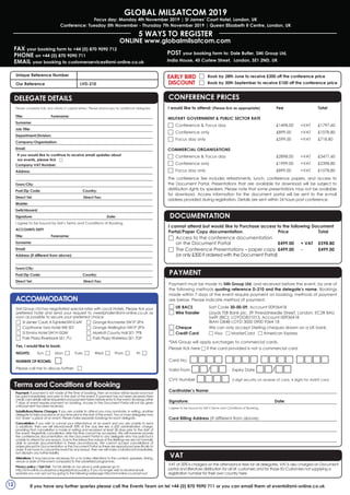 Global MilSatCom 2019
Focus day: Monday 4th November 2019 | St James’ Court Hotel, London, UK
Conference: Tuesday 5th November - Thursday 7th November 2019 | Queen Elizabeth II Centre, London, UK
5 WAYS TO REGISTER
FAX your booking form to +44 (0) 870 9090 712
PHONE on +44 (0) 870 9090 711
EMAIL your booking to customerservices@smi-online.co.uk
ONLINE www.globalmilsatcom.com
POST your booking form to: Dale Butler, SMi Group Ltd,
India House, 45 Curlew Street,  London, SE1 2ND, UK
If you have any further queries please call the Events Team on tel +44 (0) 870 9090 711 or you can email them at events@smi-online.co.uk
□	 Book by 28th June to receive £200 off the conference price
□	 Book by 30th September to receive £100 off the conference price
EARLY BIRD
DISCOUNT
CONFERENCE Prices	
I would like to attend: (Please tick as appropriate)	Fee		Total
Military Government & Public Sector Rate
□	 Conference & Focus day	 £1498.00	 +VAT	 £1797.60
□	 Conference only	 £899.00	 +VAT	 £1078.80
□	 Focus day only	 £599.00	 +VAT	 £718.80
Commercial Organisations
□	 Conference & Focus day	 £2898.00	 +VAT	 £3477.60
□	 Conference only	 £1999.00	 +VAT	 £2398.80
□	 Focus day only	 £899.00	 +VAT	 £1078.80
The conference fee includes refreshments, lunch, conference papers, and access to
the Document Portal. Presentations that are available for download will be subject to
distribution rights by speakers. Please note that some presentations may not be available
for download. Access information for the document portal will be sent to the e-mail
address provided during registration. Details are sent within 24 hours post conference.
Documentation
I cannot attend but would like to Purchase access to the following Document
Portal/Paper Copy documentation.	 Price 		Total
□	 Access to the conference documentation
on the Document Portal 	 £499.00 	 + VAT 	 £598.80
□	 The Conference Presentations – paper copy 	£499.00 	 - 	 £499.00
(or only £300 if ordered with the Document Portal)
Payment must be made to SMi Group Ltd, and received before the event, by one of
the following methods quoting reference D-210 and the delegate’s name. Bookings
made within 7 days of the event require payment on booking, methods of payment
are below. Please indicate method of payment:
□ UK BACS	 Sort Code 30-00-09, Account 00936418
□ Wire Transfer	 Lloyds TSB Bank plc, 39 Threadneedle Street, London, EC2R 8AU
		 Swift (BIC): LOYDGB21013, Account 00936418
		 IBAN GB48 LOYD 3000 0900 9364 18
□ Cheque	 We can only accept Sterling cheques drawn on a UK bank.
□ Credit Card 	 □ Visa □ MasterCard □ American Express
	
*SMi Group will apply surcharges to commercial cards.
Please tick here □ if the card provided is not a commercial card
Card No: □□□□ □□□□ □□□□ □□□□
Valid From □□/□□ 	 Expiry Date □□/□□
CVV Number □□□□ 3 digit security on reverse of card, 4 digits for AMEX card
Cardholder’s Name:
Signature: 				Date:
I agree to be bound by SMi’s Terms and Conditions of Booking.
Card Billing Address (If different from above):
PAYMENT
vat
VAT at 20% is charged on the attendance fees for all delegates. VAT is also charged on Document
portal and literature distribution for all UK customers and for those EU Customers not supplying a
registration number for their own country here
12
Unique Reference Number 	
Our Reference		 LVD-210
Delegate Details
Please complete fully and clearly in capital letters. Please photocopy for additional delegates.
Title:	Forename:
Surname:
Job Title:
Department/Division:
Company/Organisation:
Email:
If you would like to continue to receive email updates about
our events, please tick □
Company VAT Number:
Address:
Town/City:	
Post/Zip Code:	 Country: 	
Direct Tel:		 Direct Fax:
Mobile:	
Switchboard:
Signature: 			 Date:
I agree to be bound by SMi’s Terms and Conditions of Booking.
ACCOUNTS DEPT
Title:	Forename:
Surname:
Email:
Address (if different from above):
Town/City:	
Post/Zip Code:	 Country: 	
Direct Tel:		 Direct Fax: 		
DELEGATE DETAILS
Payment: If payment is not made at the time of booking, then an invoice will be issued and must
be paid immediately and prior to the start of the event. If payment has not been received then
credit card details will be requested and payment taken before entry to the event. Bookings within
7 days of event require payment on booking. Access to the Document Portal will not be given
until payment has been received.
Substitutions/Name Changes: If you are unable to attend you may nominate, in writing, another
delegate to take your place at any time prior to the start of the event. Two or more delegates may
not ‘share’ a place at an event. Please make separate bookings for each delegate.
Cancellation: If you wish to cancel your attendance at an event and you are unable to send
a substitute, then we will refund/credit 50% of the due fee less a £50 administration charge,
providing that cancellation is made in writing and received at least 28 days prior to the start of
the event. Regretfully cancellation after this time cannot be accepted. We will however provide
the conferences documentation via the Document Portal to any delegate who has paid but is
unable to attend for any reason. Due to the interactive nature of the Briefings we are not normally
able to provide documentation in these circumstances. We cannot accept cancellations of
orders placed for Documentation or the Document Portal as these are reproduced specifically to
order. If we have to cancel the event for any reason, then we will make a full refund immediately,
but disclaim any further liability.
Alterations: It may become necessary for us to make alterations to the content, speakers, timing,
venue or date of the event compared to the advertised programme.
Privacy policy / Opt Out: For full details on our privacy policyplease go to
http://smi-online.co.uk/privacy-legals/privacy-policy. If you no longer wish to receive email
updates you can opt out by going to the following webpage http://smi-online.co.uk/opt-out
Terms and Conditions of Booking
Accommodation
SMi Group Ltd has negotiated special rates with Local Hotels. Please tick your
preferred hotel and send your request to vwestphalen@smi-online.co.uk as
soon as possible to secure your preferred choice
□	 StJames’Court,ATajHotelSW1E6AF
□	 Copthorne Tara Hotel W8 5SY
□	 St Ermins Hotel SW1H 0QW
□	 Park Plaza Riverbank SE1 7TJ
□	 Grange Rochester SW1P 2PA
□	 Grange Wellington SW1P 2PA
□	 Marriott County Hall SE1 7PB
□	 Park Plaza Waterloo SE1 7DP
Yes, I would like to book:
Nights: 	Sun □	 Mon □ Tues □    Wed □   Thurs □     Fri □   
Number of rooms: 	 □
Please call me to discuss further: □
 