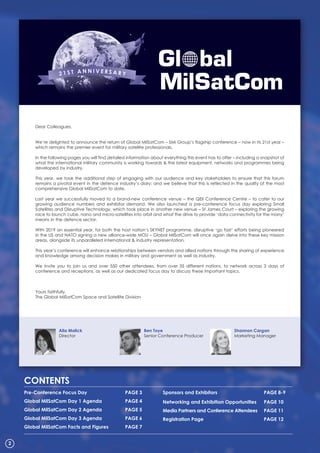 Dear Colleagues,
We’re delighted to announce the return of Global MilSatCom – SMi Group’s flagship conference – now in its 21st year –
which remains the premier event for military satellite professionals.
In the following pages you will find detailed information about everything this event has to offer – including a snapshot of
what the international military community is working towards & the latest equipment, networks and programmes being
developed by industry.
This year, we took the additional step of engaging with our audience and key stakeholders to ensure that this forum
remains a pivotal event in the defence industry’s diary; and we believe that this is reflected in the quality of the most
comprehensive Global MilSatCom to date.
Last year we successfully moved to a brand-new conference venue – the QEII Conference Centre – to cater to our
growing audience numbers and exhibitor demand. We also launched a pre-conference focus day exploring Small
Satellites and Disruptive Technology, which took place in another new venue – St James Court – exploring the growing
race to launch cube, nano and micro-satellites into orbit and what the drive to provide ‘data connectivity for the many’
means in the defence sector.
With 2019 an essential year, for both the host nation’s SKYNET programme, disruptive ‘go fast’ efforts being pioneered
in the US and NATO signing a new alliance-wide MOU – Global MilSatCom will once again delve into these key mission
areas, alongside its unparalleled international & industry representation.
This year’s conference will enhance relationships between vendors and allied nations through the sharing of experience
and knowledge among decision makes in military and government as well as industry.
We invite you to join us and over 550 other attendees, from over 35 different nations, to network across 3 days of
conference and receptions, as well as our dedicated focus day to discuss these important topics.
Yours faithfully,
The Global MilSatCom Space and Satellite Division
Pre-Conference Focus Day PaGE 3
Global MilSatCom Day 1 agenda PaGE 4
Global MilSatCom Day 2 agenda PaGE 5
Global MilSatCom Day 3 agenda PaGE 6
Global MilSatCom Facts and Figures PaGE 7
Sponsors and Exhibitors PaGE 8-9
Networking and Exhibition opportunities PaGE 10
Media Partners and Conference attendees PaGE 11
Registration Page PaGE 12
CoNtENtS
2
alia Malick
Director
ben toye
Senior Conference Producer
Shannon Cargan
Marketing Manager
 
