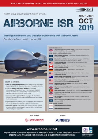 The SMi Group proudly presents the 5th annual...
BOOK BY MAY 31ST TO SAVE £400 • BOOK BY JUNE 28TH TO SAVE £300 • BOOK BY AUGUST 30TH TO SAVE £200
Ensuring Information and Decision Dominance with Airborne Assets
23rd - 24th
OCT
2019Airborne ISRAirborne ISR
Copthorne Tara Hotel, London, UK
www.airborne-isr.net
Register online or fax your registration to +44 (0) 870 9090 712 or call +44 (0) 870 9090 711
SPECIAL RATES AVAILABLE FOR MILITARY AND GOVERNMENT REPRESENTATIVES @SMiGroupDefence
#Airborneisr2019
CONFERENCE CHAIRMAN:
Air Commodore (Ret’d) Paddy Teakle, Former Deputy Commander
NATO AEW&C Force Command, NATO
EXPERT MILITARY AND TECHNICAL SPEAKERS:
Major General Jörg Lebert, Commander Airborne Early Warning &
Control Force, NATO
Brigadier General Volker Samanns, General Manager NATO Airborne
Ground Surveillance Management Agency, NATO
Colonel Andrew Clark, Commander 9th Reconnaissance Wing,
United States Air Force
Colonel Brendan Cook, Commander 14 Wing (Designated),
Royal Canadian Air Force
Colonel Kristof Conrath, Commander 51 Tactical Air Wing,
German Air Force
Colonel Jason Lamb, Director Intelligence Analysis and Innovation,
United States Air Force
Group Captain David Titheridge, Air Force Advisor Australian High
Commission, Royal Australian Air Force
Colonel Tracy Ward, Commander 693rd Intelligence Surveillance and
Reconnaissance Group, United States Air Force
Lieutenant Colonel Bart Hoeben, C4ISR Section Head C2, Royal
Netherlands Air Force
Wing Commander Keith Dear, SO1 Lessons, Joint Forces Command,
UK MoD
Major Bruna Oliveira, Commander 601st Squadron, Portuguese Air Force
Commander Colin McGannity, Programme Manager Military Capability,
UK Ministry of Defence
Mr Peter Elands, Programme Manager Intelligent Imaging Expertise
Group, TNO
Wing Commander (Ret’d) Rob Munday, Unified Vision 2018 Deputy Trial
Manager, NATO
EXPERT INDUSTRY SPEAKERS	
Senior Representative, Leonardo
Senior Representative, Airbus
BENEFITS OF ATTENDING:
• Hear the latest developments from a diverse range of nations
including the US, UK, Canada, Germany, Portugal and NATO.
• Listen to briefings from senior officers including the
Commander of the US Air Force’s U2 Wing and 693rd ISR
Group as well as the Commanding General of the NATO
Airborne Early Warning and Control Force.
• Learn about the opportunities to engage with the military
and industry from leading military representatives and senior
technical leaders.
• Explore the lessons learned from the adoption and integration
of new 5th generation platforms and ISR infrastructure.
• Meet and network with military and industry decision makers
in Airborne ISR as well as experts who are defining the future
of technological capabilities.
GOLD SPONSOR SPONSOR
 