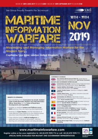 www.maritimeinfowarfare.com
Register online or fax your registration to +44 (0) 870 9090 712 or call +44 (0) 870 9090 711
SPECIAL RATES AVAILABLE FOR MILITARY AND GOVERNMENT REPRESENTATIVES @smigroupdefence
#MIW2019
BOOK BY 28TH JUNE 2019 TO SAVE £300 ● BOOK BY 30TH SEPTEMBER 2019 TO SAVE £100
Copthorne Tara Hotel, London, United Kingdom
SMi Group Proudly Presents the 3rd Annual…
Maximising and Managing Information Warfare for the
Modern Navy
Warfare
Maritime
Information
18th - 19th
NOV
2019
CONFERENCE CHAIRMAN:
Vice Admiral (Ret’d) Duncan Potts CB, Former Director
General Joint Force Development, Joint Forces Command
MILITARY AND GOVERNMENT EXPERTS INCLUDE:
Commodore Ian Annett, Assistant Chief of Staff Information
Warfare and Chief Information Officer, Royal Navy
Captain Matthew McGonigle, Commodore, Littoral
Combat Ship Squadron One, US Navy
Captain Timothy Unrein, Operations Intelligence, NATO
MARCOM
Captain Alfred Turner, Joint Military Operations Specialist,
Naval War College, US Navy
Commander Lee Atkinson, Directorate of Naval
Requirements 6, Communications, Information Systems and
Cyber, Royal Canadian Navy
Commander Juan José Nieto Conde, SCOMBA Technical
Director, Spanish Ministry of Defence
Commander Miguel Bessa Pacheco, Head of Intelligence
Division, Portuguese Navy
Commander Amleto Gabellone, Program Manager -
Research Development, NATO STO-CMRE - Centre for
Maritime Research and Experimentation
Mr Bruno Bender, Information and technology Consultant
on the RIFAN system, Former French Ministry of Defence,
GICAN
Professor Richard Crowell, Joint Military Operations
Specialist, Naval War College, US Navy
Colonel (Ret’d) Ralph Thiele, Managing Director, Stratbyrd
Consulting
BENEFITS OF ATTENDING:
• Keynote Briefing from Commodore Ian Annett, Assistant
Chief of Staff Information Warfare and Chief Information
Officer, Royal Navy, on the Future of Royal Navy
Developments and Capabilities
• Updates on Maritime Systems and Platforms across
NATO and how they are improving Data Exploitation
• Emphasis on Cyber Warfare, and the importance of
more effective Cyber Defence as the maritime sphere
becomes more information technology-centric
• Close attention paid to Artificial Intelligence, in
particular how a mixture of automation, machine
learning and unmanned systems are being developed
 