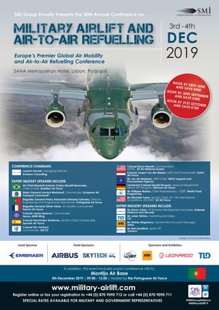 www.military-airlift.com
Register online or fax your registration to +44 (0) 870 9090 712 or call +44 (0) 870 9090 711
SPECIAL RATES AVAILABLE fOR MILITARy AND GOVERNMENT REPRESENTATIVES @SMiGroupDefence
#MilitaryAirlift19
SANA Metropolitan Hotel, Lisbon, Portugal
Europe’s Premier Global Air Mobility
and Air-to-Air Refuelling Conference
SMi Group Proudly Presents the 20th Annual Conference on...
2019
3rd -4th
DEC
Military airlift and
AIR-TO-AIR Refuelling
In addition, this event includes a post conference visit to:
Montijo Air Base
5th December 2019 | 09.00 - 13.00 | Hosted by the Portuguese Air force
Gold Sponsors Sponsors and ExhibitorsLead Sponsor
CONfERENCE CHAIRMAN:
Laurent Donnet, Managing Director,
Avidonn Consulting
EXPERT MILITARy SPEAKERS INCLUDE:
Air Chief Marshall Antonio Carlos Moretti Bermudez,
Chief of Staff, Brazilian Air force
Major General Laurent Marboeuf, Commander, European Air
Transport Command*
Brigadier General Pedro Alexandre Entradas Salvada, Director,
Engineering and Programmes Directorate, Portuguese Air force
Brigadier General Oliver fabre, Air Mobility Commander,
french Air force
Colonel James Sparrow, Commander,
Heavy Airlift Wing
Colonel Hernández Quiñones, Section Chief, Coronel Jele,
Spanish Air force
Colonel Eric Herbaut,
Commander, MCCE
Colonel Byron Newell, Commandant,
AATTC, US Air National Guard
Colonel Jurgen van der Biezen, MMF Unit Commander, Dutch
Air force
Mr Jan de Kinderen, MRTT Chief, NATO Support and
Procurement Agency
Lieutenant Colonel Harald Struzyna, Head of Department
Heavy Lift Transport, German Air force
Mr Philippe Martou, Chief Preparedness – OSEP, World food
Programme
Ms Michelle Toma, Section Chief, KC-135 International
Acquisitions, AFLCMC, US Air force
EXPERT INDUSTRy SPEAKERS INCLUDE:
Mr Simon Johns, VP Business Development and Sales, Embraer
Defence and Security
Mr Julian Stinton, Marketing and Sales,
TLD
Mr Matias Magnasco, Government Account Manager,
Jetex
Mr Mal Sandford, Senior VP,
Skytech
BOOK By 28TH JUNEAND SAVE £400BOOK By 30TH SEPTEMBERAND SAVE £300BOOK By 31ST OCTOBERAND SAVE £100
*Subject to Final Confirmation
 