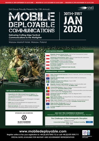 www.mobiledeployable.com
Register online or fax your registration to +44 (0) 870 9090 712 or call +44 (0) 870 9090 711
SPECIAL RATES AVAILABLE FOR MILITARY AND GOVERNMENT REPRESENTATIVES
@SMiGroupDefence
#MDCSMi20
REGISTER BY 30TH SEPTEMBER TO SAVE £400 • REGISTER BY 31ST OCTOBER TO SAVE £200 • REGISTER BY 29TH NOVEMBER TO SAVE £100
KEY REASON TO ATTEND:
• Supported by the Polish Armed Forces J6 Agency, the
only conference addressing CIS in the Eastern European
operational environment
• Hear updates and guidance from CIS program managers
and communications experts
• Learn about future requirements for equipment and
procurement processes
• Meet and network with senior military leaders and industry
during dedicated networking sessions across two days
Warsaw Marriott Hotel, Warsaw, Poland
SMi Group Proudly Presents the 13th Annual...
Delivering Cutting-Edge Tactical
Communications to the Warﬁghter
2020
30th-31st
JanMOBILEMOBILEMOBILE
DEPLOYABLEDEPLOYABLEDEPLOYABLE
COMMUNICATIONSCOMMUNICATIONSCOMMUNICATIONS
SPONSORS AND EXHIBITORS
HOST NATION SPEAKERS:
Brigadier General Robert Drozd, Chief of the Command & Control
Directorate – J6, Polish Armed Forces
Lieutenant Colonel Bartosz Jasiul, Head of Cyber Security Laboratory,
Poland Military Communications Institute
Dr Joanna Sliwa, Head of C4I Systems,
Poland Military Communications Institute
Mr Wieslaw Gozdiewicz, Cyber Security Expert,
Kosciuszko Institute
Senior Speaker from National Cyber Security
Centre of Poland
speaker box –(Flags in title unless speciﬁed)INTERNATIONAL SPEAKERS:
Major General David Isaacson, Director, Networks, Services and Strategy,
US Army G6*
Brigadier General Arapis, Assistant Chief of Staff J6 Cyberspace,
NATO SHAPE
Brigadier General Anna Eriksson, Head C4ISR,
Swedish Armed Forces
Brigadier General Vasili Sabinski, Director, Communication and
Information Systems Directorate, EU Military Staff
Colonel Mihai Burlacu, Deputy Head of Communications and IT
Department, Romanian Defence Staff
Colonel Carlos Ribeiro, Deputy Director, Communications and Information
Systems Directorate, Portuguese Army
Lieutenant Colonel Jon Nypan, Chief G6, Brigade North,
Norwegian Army
Major Danius Aleksa, CIS Department J6, Planning Branch Senior Officer,
Lithuanian Armed Forces
Major Jason Clement, Deputy Project Director, Tactical Narrowband
Satcom Geosynchronous Coverage, Canadian Armed Forces
Major Krystian Strzalkowski, Head J6,
NATO Force Integration Unit Poland
Dr Fulvio Arreghini, ESSOR Technical Specialist,
OCCAR
The Challenge of Electromagnetic Disruption
Workshop Leader:
Colonel (Ret’d) Ralph Thiele, Director Stratbyrd Consulting
12.30 - 16.30
HALF-DAY PRE-CONFERENCE WORKSHOP
WEDNESDAY 29TH JANUARY 2019, WARSAW MARRIOTT HOTEL, POLAND
*Denotes Speaker is Subject to Further Confirmation
 