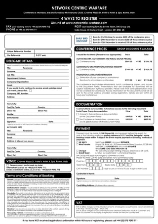 NETWORK CENTRIC WARFARE
Conference: Monday 3rd and Tuesday 4th February 2020, Crowne Plaza St. Peter’s Hotel  Spa, Rome, Italy
4 WAYS TO REGISTER
FAX your booking form to +44 (0) 870 9090 712
PHONE on +44 (0) 870 9090 711
Online at www.netcentric-warfare.com
If you have NOT received registration confirmation within 48 hours of registering, please call +44 (0) 870 9090 711
Payment must be made to SMi Group Ltd, and received before the event, by
one of the following methods quoting reference D-217 and the delegate’s name.
Bookings made within 7 days of the event require payment on booking, methods of
payment:
□ UK BACS	 Sort Code 300009, Account 00936418
□ Wire Transfer	 Lloyds TSB Bank plc, 39 Threadneedle Street, London, EC2R 8AU
		 Swift (BIC): LOYDGB21013, Account 00936418
		IBAN GB48 LOYD 3000 0900 9364 18
□ Cheque	 We can only accept Sterling cheques drawn on a UK bank.
□ Credit Card 	 □ Visa □ MasterCard □ American Express
SMi Group will apply surcharges to commercial cards
Please tick here □ if the card provided is not a commercial card
Card No: □□□□ □□□□ □□□□ □□□□
Valid From □□/□□ 	 Expiry Date □□/□□
CVV Number □□□□ 3 digit security on reverse of card, 4 digits for AMEX card
Cardholder’s Name: 			
Signature: 				Date:
I agree to be bound by SMi’s Terms and Conditions of Booking.
Card Billing Address (If different from above):
I cannot attend but would like to Purchase access to the following Document
Portal/Paper Copy documentation.	 Price 		 Total
□	Access to the conference documentation
on the Document Portal 	 £499.00 	 + VAT 	 £598.80
□	The Conference Presentations – paper copy 	 £499.00 	 - 	 £499.00
(or only £300 if ordered with the Document Portal)
EARLY BIRD
DISCOUNT
PAYMENT
DOCUMENTATION
CONFERENCE PRICES GROUP DISCOUNTS AVAILABLE
□	 Book by 31st October to receive £400 off the conference price
□	 Book by 29th November to receive £200 off the conference price
□	 Book by 13th December to receive £100 off the conference price
I would like to attend: (Please tick as appropriate) 	Price 		Total
ACTIVE MILITARY, GOVERNMENT AND PUBLIC SECTOR PRICING
□	Conference only		 £899.00	 +VAT	£1096.78
COMMERCIAL ORGANISATIONS/DEFENCE INDUSTRY
□	Conference only		 £1499.00 	 +VAT 	 £1828.78
PROMOTIONAL LITERATURE DISTRIBUTION
□	Distribution of your company’s promotional
	 literature to all conference attendees 	 £999.00 	 + VAT 	 £1198.80
The conference fee includes refreshments, lunch, conference papers, and access
to the Document Portal. Presentations that are available for download will be
subject todistribution rights by speakers. Please note that some presentations may
not be available for download. Access information for the document portal will be
sent to the e-mail address provided during registration. Details are sent within 24
hours post conference.
Unique Reference Number 	
Our Reference		D-217 web
Delegate Details
Please complete fully and clearly in capital letters. Please photocopy for additional delegates.
Title:	Forename:
Surname:
Job Title:
Department/Division:
Company/Organisation:
Email:
If you would like to continue to receive email updates about
our events, please tick □
Company VAT Number:
Address:
Town/City:	
Post/Zip Code:	 Country: 	
Direct Tel:		 Direct Fax:
Mobile:	
Switchboard:
Signature: 			 Date:
I agree to be bound by SMi’s Terms and Conditions of Booking.
ACCOUNTS DEPT
Title:	Forename:
Surname:
Email:
Address (if different from above):
Town/City:	
Post/Zip Code:	 Country: 	
Direct Tel:		 Direct Fax: 		
DELEGATE DETAILS
Payment: If payment is not made at the time of booking, then an invoice will be issued and must
be paid immediately and prior to the start of the event. If payment has not been received then
credit card details will be requested and payment taken before entry to the event. Bookings within
7 days of event require payment on booking. Access to the Document Portal will not be given
until payment has been received.
Substitutions/Name Changes: If you are unable to attend you may nominate, in writing, another
delegate to take your place at any time prior to the start of the event. Two or more delegates may
not ‘share’ a place at an event. Please make separate bookings for each delegate.
Cancellation: If you wish to cancel your attendance at an event and you are unable to send
a substitute, then we will refund/credit 50% of the due fee less a £50 administration charge,
providing that cancellation is made in writing and received at least 28 days prior to the start of
the event. Regretfully cancellation after this time cannot be accepted. We will however provide
the conferences documentation via the Document Portal to any delegate who has paid but is
unable to attend for any reason. Due to the interactive nature of the Briefings we are not normally
able to provide documentation in these circumstances. We cannot accept cancellations of
orders placed for Documentation or the Document Portal as these are reproduced specifically to
order. If we have to cancel the event for any reason, then we will make a full refund immediately,
but disclaim any further liability.
Alterations: It may become necessary for us to make alterations to the content, speakers, timing,
venue or date of the event compared to the advertised programme.
Privacy policy / Opt Out: For full details on our privacy policyplease go to
http://smi-online.co.uk/privacy-legals/privacy-policy. If you no longer wish to receive email
updates you can opt out by going to the following webpage http://smi-online.co.uk/opt-out
Terms and Conditions of Booking
□	 Please contact me to book my hotel
Alternatively call us on +44 (0) 870 9090 711,
email: events@smi-online.co.uk or fax +44 (0) 870 9090 712
VENUE Crowne Plaza St. Peter’s Hotel  Spa, Rome, Italy
VAT
VAT at 22% is charged on the attendance fee for all delegates except taxable persons established
in the Italy - Reverse Charge - Article 194
VAT at 20% is charged on Document Portal and Literature Distributions for all UK Customers and
those EUcustomers not supplying a registration number for their own country here
_____________________________________________________________________________________
POST your booking form to: Events Team, SMi Group Ltd,
India House, 45 Curlew Street,  London, SE1 2ND, UK
 