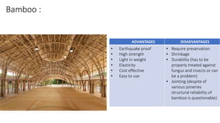 Bamboo :
ADVANTAGES DISADVANTAGES
• Earthquake proof
• High strength
• Light in weight
• Elasticity
• Cost effective
• Easy to use
• Require preservation
• Shrinkage
• Durability (has to be
properly treated against
fungus and insects or can
be a problem)
• Jointing (despite of
various joineries
structural reliability of
bamboo is questionable)
 