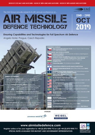 The SMi Group proudly presents its 4th annual conference on...
BOOK BY 31ST MAY AND SAVE £400 • BOOK BY 28TH JUNE AND SAVE £300 • BOOK BY 30TH AUGUST AND SAVE £200
Ensuring Capabilities and Technologies for Full Spectrum Air Defence
22nd - 23rd
OCT
2019
AIR MISSILE
DEFENCE TECHNOLOGY
Angelo Hotel, Prague, Czech Republic
www.airmissiledefence.com
Register online or fax your registration to +44 (0) 870 9090 712 or call +44 (0) 870 9090 711
SPECIAL RATES AVAILABLE FOR MILITARY AND GOVERNMENT REPRESENTATIVES @SMiGroupDefence
#MissileDefenceSMi
CONFERENCE CHAIRMAN:
Major General (Ret’d) Bohuslav Dvorak, Former Deputy Chief of General
Staff, Czech Armed Forces
EXPERT MILITARY AND TECHNICAL SPEAKERS
Colonel Jan Sedliacik, Commander 25th Air Defence Missile Regiment,
Czech Armed Forces
Lieutenant Colonel Jan Farlik Ph.D, Designated Chief of Department of
Air Defence Systems, University of Defence Brno, Czech Republic
Colonel Ferenc Könczöl, DCOM SAM WING 12 ‘Arrabona’,
Hungarian Army
Colonel Giles Malec, 7th Air Defence Group, UK MoD
Colonel (Name witheld for security reasons), Israeli Air Force
Lieutenant Colonel Manuel Monnin, SBAD Office Division Head, French
Air Force
Lieutenant Colonel Dimitrios Nikolakakos, Chief Tactical Firing Evaluation
Section, NATO Missile Firing Installation (NAMFI)
Major Ovidijus Pilitauskas, Chief of Staff of Air Defence Battalion,
Lithuanian Air Force
Mr. Max Berthold, Project Manager GBAD, FMV
Dr Juanita M. Christensen, Director, CCDC Aviation and Missile Center, US
Army
Mr Peter Woodmansee, Division Chief, Integrated Air and Missile
Defence, HQ US European Command
Mr Max Hanessian, Chief, Integrated Air and Missile Defense, US Air Force
in Europe
Mr. Joakim Lewin, Head of Army Systems Management Department,
FMV
Mr Thomas N Doss, Assistant Program Executive Officer, International, PEO
Missiles and Space
EXPERT INDUSTRY SPEAKERS
Mr Richard Turner, Business Development Manager Ground Based Air
Defence, Lockheed Martin
Mr Lars Krogh Vammen, Director Business Development, Weibel Scientific
A/S
Colonel (Ret’d) Henri Stievenard, Military Advisor, MBDA
Mr Andreas Bappert, Technical Director, GBAD Systems, Diehl Defence
BENEFITS OF ATTENDING:
• Hear the latest developments from a diverse range of nations
including the US, UK, Israel, Hungary, the Czech Republic,
France, Sweden, Lithuania and NATO.
• Listen to briefings from senior officers including the
Commander of Hungary’s Air Defence Regiment, the Chief
of the Integrated Air and Missile Defence USAFE and the
Director of the CCDC’s Aviation and Missile Center.
• Learn about the opportunities to engage with the military
and industry from leading military representatives and senior
technical leaders.
• Explore the lessons learned from the adoption and
integration of new enhanced weapon systems and C2
infrastructure.
• Meet and network with military and industry decision makers
in missile defence as well as experts who are defining the
future of technological and deployable capabilities.
SPONSORS
 