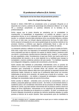 © A.Domingo
1
El profesional reflexivo (D.A. Schön)
Descripción de las tres fases del pensamiento práctico
Autora: Dra. Àngels Domingo Roget
Donald A. Schön (1930-1997) es considerado como un pensador influyente en el
desarrollo de la teoría y práctica del aprendizaje del profesional reflexivo1
en el siglo
XX y constituye actualmente un auténtico referente en la temática de la
profesionalización.
Schön arguye que la praxis docente se caracteriza por la complejidad, la
incertidumbre, la inestabilidad, la singularidad y el conflicto de valores y que la
perspectiva técnica no es la adecuada para la gestión de la problemática del aula
escolar. La profesión docente debe entenderse como una actividad reflexiva y artística
en la que, en todo caso, se incluyen algunas aplicaciones técnicas. Por este motivo
Schön propone la búsqueda de una nueva epistemología de la práctica implícita en los
procesos intuitivos y artísticos que algunos profesionales llevan a cabo en las
situaciones de incertidumbre, inestabilidad, singularidad y conflicto de valores…
La orientación práctica o reflexión en la acción en la que se sitúa el modelo de Schön,
entre otros, surge como una respuesta a la necesidad de profesionalizar al maestro y
como propuesta que tiene la intención de superar la relación lineal y mecánica entre
una teoría o conocimiento científico-técnico entendido como “superior” y una práctica
de aula supeditada a éste. Consideramos al igual que Schön que buena parte de la
profesionalidad del docente y de su éxito depende de su habilidad para manejar la
complejidad y resolver problemas prácticos del aula escolar. Y la habilidad requerida
es la integración inteligente y creadora del conocimiento y de la técnica.
Schön estudia esta habilidad en profundidad, entendiéndola como un proceso de
reflexión en la acción y sitúa el conocimiento de este proceso como condición previa
necesaria para comprender la actividad eficaz del docente ante problemáticas
singulares. Este proceso reflexivo debe servir para optimizar la respuesta docente ante
situaciones reales, teniendo en cuenta que el profesional debe poner sus recursos
intelectuales al servicio de la situación, de manera que a través de un proceso – que
debe ser semiautomático – de análisis y búsqueda de estrategias o soluciones, se
satisfagan las necesidades reales del aula de forma eficaz.
Schön concibe la reflexión - entendida como una forma de conocimiento- como un
análisis y propuesta global que orienta la acción. Así mismo, el conocimiento teórico o
académico pasa a ser considerado instrumento de los procesos de reflexión, teniendo
además en cuenta, que este carácter instrumental sólo se produce cuando la teoría se
integra de forma significativa, imbricándose en los esquemas de pensamiento más
genéricos que son activados por el docente en su práctica. Es decir, se entiende que
la teoría integrada únicamente en parcelas de memoria semántica aisladas no puede
ponerse al servicio de la acción docente. Este razonamiento pone de manifiesto la
1
. Es decir considera que el verdadero profesional es aquel que en medios complejos sabe
enfrentarse a problemas de naturaleza práctica.
 