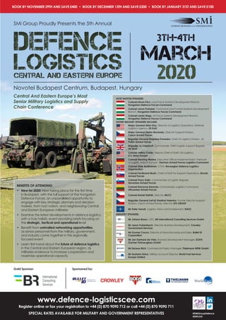 3th-4th
march
2020logisticsCentral and Eastern Europe
defence
logisticsCentral and Eastern Europe
defence
BOOK BY NOVEMBER 29TH AND SAVE £400 • BOOK BY DECEMBER 13TH AND SAVE £200 • BOOK BY JANUARY 31ST AND SAVE £100
SMi Group Proudly Presents the 5th Annual
Novotel Budapest Centrum, Budapest, Hungary
Gold Sponsor: Sponsored by:
www.defence-logisticscee.com
Register online or fax your registration to +44 (0) 870 9090 712 or call +44 (0) 870 9090 711
SPECIAL RATES AVAILABLE FOR MILITARY AND GOVERNMENT REPRESENTATIVES @SMIGroupDefence
#DEFLOG
Central And Eastern Europe’s Most
Senior Military Logistics and Supply
Chain Conference
BENEFITS OF ATTENDING:
•	 New for 2020: Now taking place for the first time
in Budapest, with the full support of the Hungarian
Defence Forces, an unparalleled opportunity to
engage with key strategic planners and decision
makers, from host nation, and neighbouring Central
and Eastern European militaries
•	 Examine the latest developments in defence logistics,
with a truly holistic event providing briefs focusing on
the strategic, tactical and operational level
•	 Benefit from unrivalled networking opportunities,
as senior personnel from the military, government,
and industry come together in this regionally
focused event
•	 Learn first-hand about the future of defence logistics
in the Central and Eastern European region, as
militaries endeavor to increase cooperation and
maximise operational capacity
HOST NATION SPEAKERS:
Colonel Istvan Fricz, Land Force Systems Development Branch,
Hungarian Defence Forces Command
Colonel Janos Poloskei, Command and Control Systems Development
Branch, Hungarian Defence Forces Command
Colonel Laszlo Nagy, Air Force Systems Development Branch,
Hungarian Defence Forces Command
EXPERT MILITARY SPEAKERS INCLUDE:
Major General Allan Day, Director of Logistics Operations, Defense
Logistics Agency, US DoD
Major General Stefan Muransky, Director Support Division,
Czech Armed Forces
Brigadier General Zbigniew Poweska, Chief of Logistics Division, J4,
Polish Armed Forces
Brigadier Jo Chestnutt, Commander 104th Logistic Support Brigade,
UK MoD
Colonel Jeffery Carter, Deputy Chief of Staff, G4 Logistics,
U.S. Army Europe
Colonel Henning Weeke, Executive Officer Implementation "Network
of Logistic Hubs in Europe", German Armed Forces Logistics Command
Colonel Stale Rudilokken, COM, Norwegian Defence Logistics
Organization
Colonel Ferdinand Murin, Chief of Staff for Support Operations, Slovak
Armed Forces
Colonel Franc Kalic, Commander of Logistic Brigade,
Slovenian Armed Forces
Colonel Ramunas Baronas, Commander, Logistics Command,
Lithuanian Armed Forces
Colonel Daniel Zlatnik, Director, MLCC
Brigadier General (ret'd) Vladimir Halenka, Former Director Support
Division, Czech Armed Forces, Director, STV GROUP
Mr Peter Venoit, Logistics Vision and Enablement, NATO
INDUSTRY SPEAKERS:
Mr Johann Braun, CEO, BR International Consulting Services GmbH
Mr Jason Trubenbach, Director, Business Development, Crowley
Government Services
Mr Gunner Couce, Director of Manufacturing and Sales, Bullet ID
Corporation
Mr Jan Gerhard-de Vries, Business Development Manager, GOFA
Gacher Fahrzeugbau GmbH
Mr DeLeon Rich, Commercial Project Manager, Thielmann WEW GmbH
Mr Graham Grice, Military Account Director, World Fuel Services
Europe Limited
 