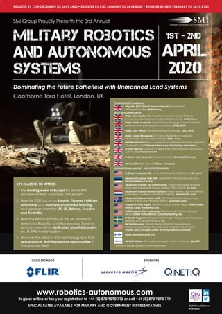 1st-2nd
APRIL
2020
Future Armoured
VehiclesSituational Awareness
REGISTER BY 13TH DECEMBER TO SAVE £400 • REGISTER BY 31ST JANUARY TO SAVE £200 • REGISTER BY 28TH FEBRUARY TO SAVE £100
GOLD SPONSOR SPONSORS
www.robotics-autonomous.com
Register online or fax your registration to +44 (0) 870 9090 712 or call +44 (0) 870 9090 711
SPECIAL RATES AVAILABLE FOR MILITARY AND GOVERNMENT REPRESENTATIVES @SMIGroupDefence
#RAS2020
KEY REASONS TO ATTEND:
1.	 The leading event in Europe for senior RAS
decision-makers, operators and experts
2.	 New for 2020: focus on Robotic Platoon Vehicles,
autonomy and manned/unmanned teaming;
new speakers from the UK, US, Estonia, Sweden
and Australia
3.	 Hear the latest updates on the UK Ministry of
Defence’s Robotics and Autonomous Systems
programmes with a dedicated panel discussion
on UK RAS modernisation
4.	 Discover the latest in RAS technology and find
new products, techniques and opportunities in
this dynamic field
CONFERENCE CHAIRMAN:
Brigadier (Ret’d) Ian Cameron-Mowat, Former Head
of Force Protection, British Army
HOST NATION SPEAKERS:
Major Alex Bayliss, SO1 Robotics and Autonomous Systems,
Future Force Development, Capability Directorate, British Army
Major Martin Laverack, Requirements Manager 1, Special Projects
Explosive Ordnance Disposal and Search, DE&S MOD
Major Luke Wilson, Land Requirements Manager, DE&S MOD
Major Jamie Woodsend, SO2 Army Warfighting Experiment,
Infantry Trials and Development Unit, British Army
Mr Peter Stockel, Fellow – Autonomous Systems & Innovation Autonomy
Challenge Lead, Defence Science and Technology Laboratory
Dr Ivan Petrunin, Lecturer in Digital Signal Processing for Autonomous
Systems, Cranfield University
Professor Hyo Sang Shin, Professor in GNC, Cranfield University
Mr Andy Fawkes, Director, Thinke Company
INTERNATIONAL MILITARY AND EXPERT SPEAKERS:
Dr Robert Sadowski SES, Army Chief Roboticist Robotics ST, US Army*
Lieutenant Colonel Sten Allik, Senior Staff Officer/Future Solutions,
Estonian Defence Forces
Lieutenant Colonel Jon Bodenhamer, Product Manager, Applique
and Large Unmanned Ground Systems, PEO CS&CSS, US Army
Lieutenant Colonel Martijn Hadicke, Project Leader NLD Army Robot
Autonomous Systems, 13th Infantry Brigade, Netherlands Army
Lieutenant Colonel Robin Smith, SO1 Robotics and Autonomous
Systems, Future Land Warfare Branch, Australian Army
Captain J. Evan Inglett, Ground Combat Branch Head, United States
Marine Corps Warfighting Lab
Staff Sergeant Matt Foglesong, Robotics and Autonomy Branch
Head, United States Marine Corps Warfighting Lab
Dr Martin Hagström, Programme Manager Weapon and Protection,
Defence and Security Systems, FOI
Mr Ted Maciuba, Deputy Director, Robotics Requirements,
Maneuver Capabilities Development Integration Directorate,
Futures and Concepts Center US Army Futures Command
Senior Representative, FLIR
Mr Keith Mallon, Campaign Manager – Land Autonomy, QinetiQ
* denotes a speaker is subject to final confirmation
SMi Group Proudly Presents the 3rd Annual
Military Robotics
and Autonomous
Systems
1st - 2nd
APRIL
2020
Copthorne Tara Hotel, London, UK
Dominating the Future Battlefield with Unmanned Land Systems
 