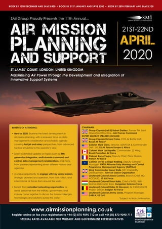 Maximising Air Power through the Development and Integration of
Innovative Support Systems
ST JAMES’ COURT, LONDON, UNITED KINGDOM
Air Mission
Planning
and support 2020
21ST-22ND
APRIL
CHAIRMAN:
Group Captain (ret’d) Robert Daisley, Former PM Joint
Operational Doctrine, Joint Forces Command
EXPERT MILITARY SPEAKERS INCLUDE:
Group Captain Richard Yates, COS Air Battle Staff, 	
Royal Air Force*
Colonel Mark Ciero, Director, USAFE-UK & Commander
Det-1 UK, US Air Forces Europe & Africa
Colonel Mark Lachapelle, Commander, 22 Wing, 	
Royal Canadian Air Force
Colonel Bruno Paupy, Deputy Chief, Plans Division,
French Air Force
Colonel (ret’d) George Riebling, Deputy General
Manager, NATO Airborne Early Warning and Control
Programme Management Agency (NAPMA)
Wing Commander Jason Wells, SO1 Capability
Development, Joint Air Liaison Organisation
Lieutenant Colonel Aaron Cornine, Branch Chief, HQ
ACC/A3C, US Air Force
Lieutenant Colonel Timor Balla, Chief of INTEL, 86th
Szolnok Helicopter Base, Hungarian Defence Force
Lieutenant Colonel Didier Di Giovanni, Air C4ISR/MQ-9B
Project Officer, Belgian Air Force
Lieutenant Colonel Jimmy Jones, Program Manager,
DARPA, US DoD
*Subject to final confirmation
BENEFITS OF ATTENDING:
•	 New for 2020: Examine the latest developments in
air mission planning, with a renewed focus on data
management consideration and a holistic agenda
covering fast-jet and rotary perspectives, from advanced
tactical simulators to the operator’s view
•	 Listen to detailed updates on topics such as; fifth
generation integration, multi-domain command and
control, data-management considerations, and more,
from speakers representing seven different nations and
agencies
• 	A unique opportunity to engage with key senior leaders,
strategic planners and operators, from host nation, and
international air forces from around the world
•	 Benefit from unrivalled networking opportunities, as
senior personnel from the military, government, and
industry come together to discuss the future challenges,
technologies and solutions across the world
SMi Group Proudly Presents the 11th Annual…
www.airmissionplanning.co.uk
Register online or fax your registration to +44 (0) 870 9090 712 or call +44 (0) 870 9090 711
SPECIAL RATES AVAILABLE FOR MILITARY AND GOVERNMENT REPRESENTATIVES @SMiGroupDefence
#AMP2020
BOOK BY 13TH DECEMBER AND SAVE £400  •  BOOK BY 31ST JANUARY AND SAVE £200  •  BOOK BY 28TH FEBRUARY AND SAVE £100
 